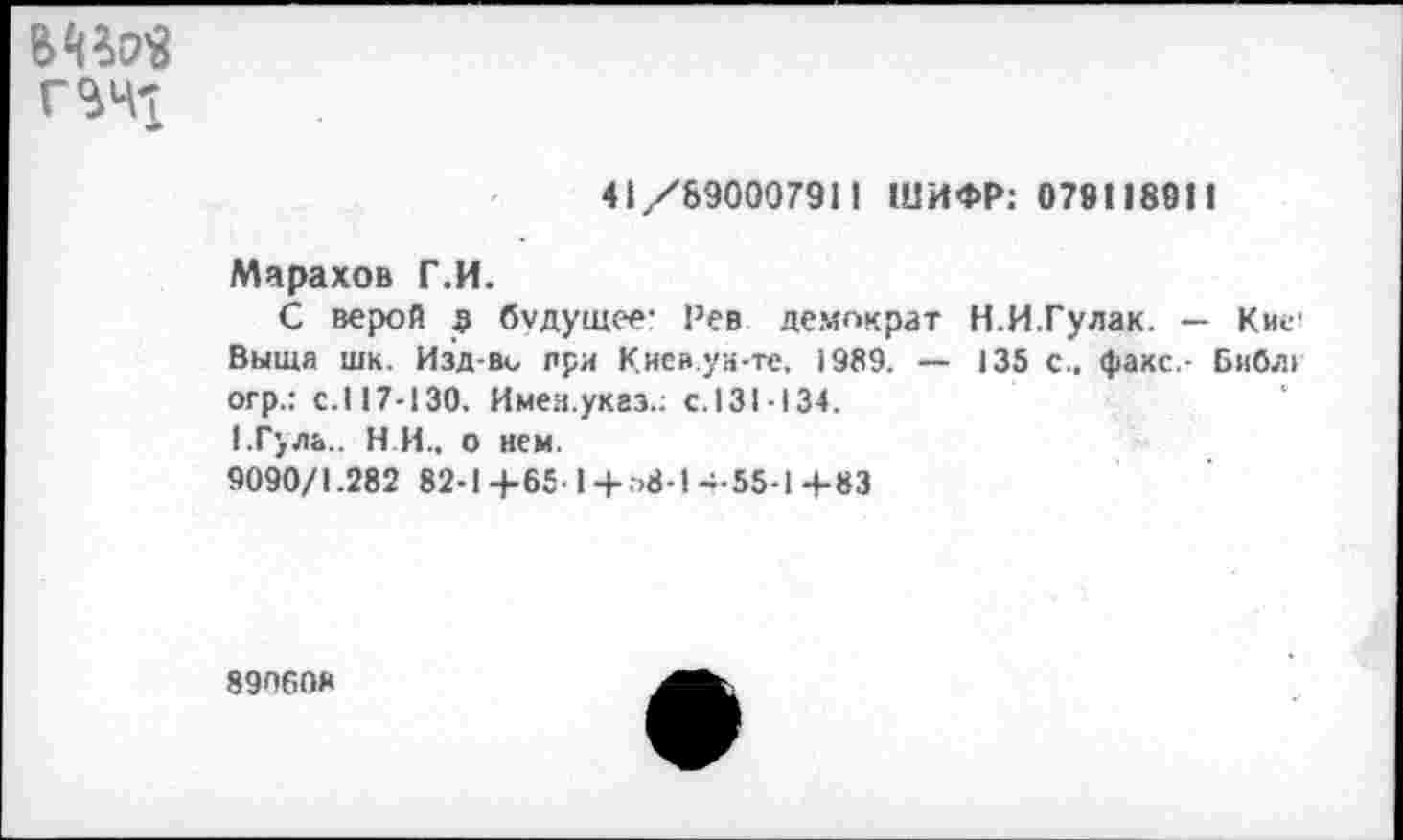 ﻿В^^
41/890007911 ШИФР: 078П8911
Марахов Г.И.
С верой а будущее- Рев демократ Н.И.Гулак. — Кие! Выща шк. Изд-ви при Кисв.уи-те, 1989. — 135 с., факс,- Библ> огр.: с.117-130. Имея.указ.: с.131-134.
1.Г}ла.. Н И., о нем.
9090/1.282 82-1+65 1 +.->8-1+55-1 +83
890608